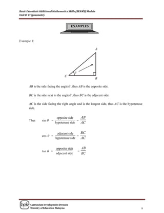 Basic Essentials Additional Mathematics Skills (BEAMS) Module
Unit 8: Trigonometry



                                          EXAMPLES



Example 1:




                                              θ



       AB is the side facing the angle  , thus AB is the opposite side.

       BC is the side next to the angle  , thus BC is the adjacent side.

       AC is the side facing the right angle and is the longest side, thus AC is the hypotenuse
       side.


                               opposite side    AB
       Thus       sin    =                   =
                              hypotenuse side   AC

                               adjacent side    BC
                  cos  =                     =
                              hypotenuse side   AC

                              opposite side           AB
                  tan  =                         =
                              adjacent side           BC




        Curriculum Development Division
        Ministry of Education Malaysia                                                        8
 