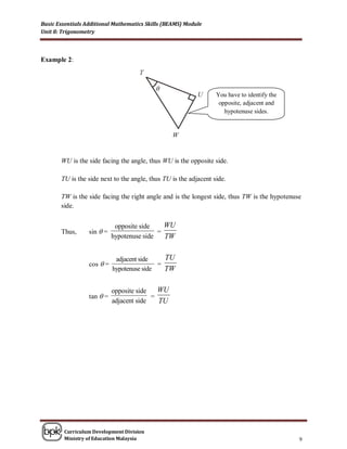 Basic Essentials Additional Mathematics Skills (BEAMS) Module
Unit 8: Trigonometry



Example 2:



                                           θ
                                                                  You have to identify the
                                                                   opposite, adjacent and
                                                                     hypotenuse sides.




       WU is the side facing the angle, thus WU is the opposite side.

       TU is the side next to the angle, thus TU is the adjacent side.

       TW is the side facing the right angle and is the longest side, thus TW is the hypotenuse
       side.


                             opposite side    WU
       Thus,      sin  =                   =
                            hypotenuse side   TW

                             adjacent side    TU
                  cos  =                   =
                            hypotenuse side   TW

                            opposite side   WU
                  tan  =                 =
                            adjacent side   TU




        Curriculum Development Division
        Ministry of Education Malaysia                                                        9
 
