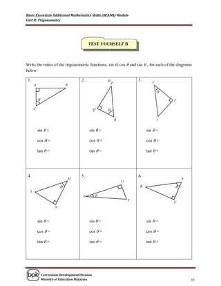Basic Essentials Additional Mathematics Skills (BEAMS) Module
Unit 8: Trigonometry




                                        TEST YOURSELF B



Write the ratios of the trigonometric functions, sin , cos  and tan  , for each of the diagrams
below:

 1.                                2.             θ               3.

                                                                             θ
       θ

                                                  θ



      sin  =                           sin  =                        sin  =

      cos  =                           cos  =                        cos  =

      tan  =                           tan  =                        tan  =




 4.                                5.                             6.

                      θ                                                                 θ

                                             θ




      sin  =                           sin  =                        sin  =

      cos  =                           cos  =                        cos  =

      tan  =                           tan  =                        tan  =




           Curriculum Development Division
           Ministry of Education Malaysia                                                        10
 