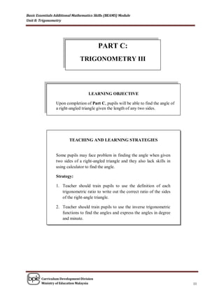 Basic Essentials Additional Mathematics Skills (BEAMS) Module
Unit 8: Trigonometry




                                          PART C:
                               TRIGONOMETRY III




                                    LEARNING OBJECTIVE

                 Upon completion of Part C, pupils will be able to find the angle of
                 a right-angled triangle given the length of any two sides.




                         TEACHING AND LEARNING STRATEGIES


                 Some pupils may face problem in finding the angle when given
                 two sides of a right-angled triangle and they also lack skills in
                 using calculator to find the angle.

                 Strategy:

                 1. Teacher should train pupils to use the definition of each
                    trigonometric ratio to write out the correct ratio of the sides
                    of the right-angle triangle.

                 2. Teacher should train pupils to use the inverse trigonometric
                    functions to find the angles and express the angles in degree
                    and minute.




        Curriculum Development Division
        Ministry of Education Malaysia                                                 11
 