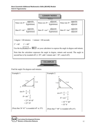 Basic Essentials Additional Mathematics Skills (BEAMS) Module
Unit 8: Trigonometry



                                            LESSON NOTES


                          opposite                      adjacent                        opposite
     Since sin  =                    Since cos  =                 Since tan  =
                         hypotenuse                    hypotenuse                       adjacent

                          opposite                      adjacent                        opposite
     then  = sin-1                   then  = cos-1                then  = tan-1
                         hypotenuse                    hypotenuse                       adjacent



   1 degree = 60 minutes        1 minute = 60 seconds

   1o = 60     1 = 60

   Use the key D M S or               on your calculator to express the angle in degree and minute.

   Note that the calculator expresses the angle in degree, minute and second. The angle in
   second has to be rounded off. ( 30, add 1 minute and < 30, cancel off.)


                                              EXAMPLES


Find the angle  in degrees and minutes.

 Example 1:                                       Example 2:



                                                                    θ

                     θ

                   o 2
           sin  =                                                      a    3
                   h 5                                          cos  =    =
                                                                         h    5
                = sin-1 2
                         5                                           = cos-1 3
                                                                              5
                 = 23o 34 4l
                                                                        = 53o 7 48
                 = 23o 35
                                                                        = 53o 8
 (Note that 34 41 is rounded off to 35)       (Note that 7 48 is rounded off to 8)




        Curriculum Development Division
        Ministry of Education Malaysia                                                             12
 