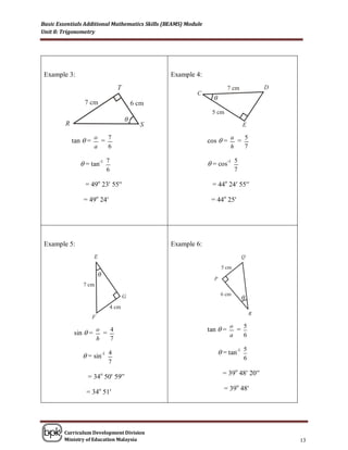 Basic Essentials Additional Mathematics Skills (BEAMS) Module
Unit 8: Trigonometry




 Example 3:                                      Example 4:


                                                                  θ


                                  θ


           tan  = o = 7                                        cos  = a = 5
                      a       6                                           h       7

               = tan-1 7                                        = cos-1 5
                              6                                               7

                = 49o 23 55                                   = 44o 24 55

                = 49o 24                                        = 44o 25




 Example 5:                                      Example 6:



                          θ


                                                                                  θ



                                                                          o   5
                      o   4                                     tan  =     =
            sin  =     =                                                 a   6
                      h   7

                = sin-1 4                                             = tan-1 5
                                                                                  6
                              7
                                                                       = 39o 48 20
                 = 34o 50 59
                                                                        = 39o 48
                 = 34o 51




        Curriculum Development Division
        Ministry of Education Malaysia                                                  13
 