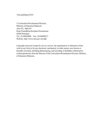 First published 2010



© Curriculum Development Division,
Ministry of Education Malaysia
Aras 4-8, Blok E9
Pusat Pentadbiran Kerajaan Persekutuan
62604 Putrajaya
Tel.: 03-88842000 Fax.: 03-88889917
Website: http://www.moe.gov.my/bpk


Copyright reserved. Except for use in a review, the reproduction or utilization of this
work in any form or by any electronic, mechanical, or other means, now known or
hereafter invented, including photocopying, and recording is forbidden without prior
written permission from the Director of the Curriculum Development Division, Ministry
of Education Malaysia.
 