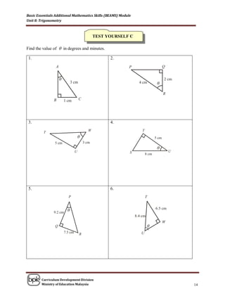 Basic Essentials Additional Mathematics Skills (BEAMS) Module
Unit 8: Trigonometry



                                      TEST YOURSELF C

Find the value of  in degrees and minutes.

 1.                                              2.



                   θ
                                                                    θ




 3.                                              4.


                             θ

                                                                    θ




 5.                                              6.



                        θ


                                                                θ




        Curriculum Development Division
        Ministry of Education Malaysia                                  14
 