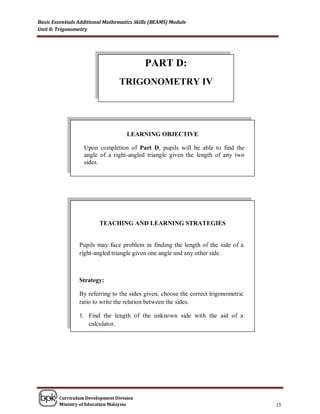 Basic Essentials Additional Mathematics Skills (BEAMS) Module
Unit 8: Trigonometry




                                            PART D:
                                 TRIGONOMETRY IV




                                    LEARNING OBJECTIVE

                   Upon completion of Part D, pupils will be able to find the
                   angle of a right-angled triangle given the length of any two
                   sides.




                         TEACHING AND LEARNING STRATEGIES


                 Pupils may face problem in finding the length of the side of a
                 right-angled triangle given one angle and any other side.



                 Strategy:

                 By referring to the sides given, choose the correct trigonometric
                 ratio to write the relation between the sides.

                 1. Find the length of the unknown side with the aid of a
                    calculator.




        Curriculum Development Division
        Ministry of Education Malaysia                                               15
 