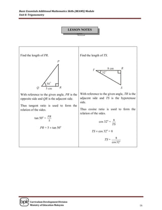 Basic Essentials Additional Mathematics Skills (BEAMS) Module
Unit 8: Trigonometry




                                          LESSON NOTES




 Find the length of PR.                          Find the length of TS.




 With reference to the given angle, PR is the With reference to the given angle, TR is the
 opposite side and QR is the adjacent side.   adjacent side and TS is the hypotenuse
                                              side.
 Thus tangent ratio is used to form the
 relation of the sides.                       Thus cosine ratio is used to form the
                                              relation of the sides.
                    o   PR
             tan 50 =
                         5                                              8
                                                              cos 32o =
                                                                           TS
                 PR = 5  tan 50   o

                                                           TS  cos 32o = 8

                                                                              8
                                                                    TS =
                                                                           cos 32o




        Curriculum Development Division
        Ministry of Education Malaysia                                                       16
 