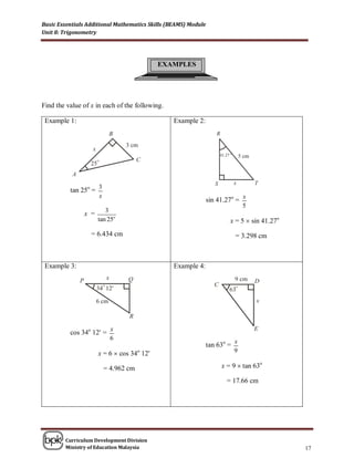 Basic Essentials Additional Mathematics Skills (BEAMS) Module
Unit 8: Trigonometry




                                            EXAMPLES




Find the value of x in each of the following.

 Example 1:                                      Example 2:




                      3
          tan 25o =
                      x                                                         x
                                                                sin 41.27o =
                                                                                5
                         3
               x =
                      tan 25o                                           x = 5  sin 41.27o
                  = 6.434 cm                                                = 3.298 cm



 Example 3:                                      Example 4:




                            x
          cos 34o 12 =
                            6
                                                                            x
                                                                tan 63o =
                      x = 6  cos 34o 12                                   9

                          = 4.962 cm                                 x = 9  tan 63o

                                                                       = 17.66 cm




        Curriculum Development Division
        Ministry of Education Malaysia                                                       17
 
