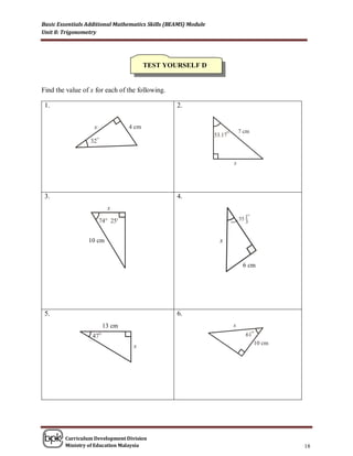 Basic Essentials Additional Mathematics Skills (BEAMS) Module
Unit 8: Trigonometry




                                     TEST YOURSELF D


Find the value of x for each of the following.

 1.                                               2.




 3.                                               4.




                 10 cm


                                                                6 cm




 5.                                               6.
                      13 cm




        Curriculum Development Division
        Ministry of Education Malaysia                                 18
 