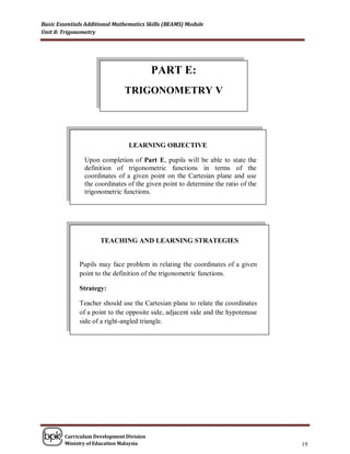Basic Essentials Additional Mathematics Skills (BEAMS) Module
Unit 8: Trigonometry




                                          PART E:
                               TRIGONOMETRY V




                                LEARNING OBJECTIVE

                Upon completion of Part E, pupils will be able to state the
                definition of trigonometric functions in terms of the
                coordinates of a given point on the Cartesian plane and use
                the coordinates of the given point to determine the ratio of the
                trigonometric functions.




                      TEACHING AND LEARNING STRATEGIES


              Pupils may face problem in relating the coordinates of a given
              point to the definition of the trigonometric functions.

              Strategy:

              Teacher should use the Cartesian plane to relate the coordinates
              of a point to the opposite side, adjacent side and the hypotenuse
              side of a right-angled triangle.




        Curriculum Development Division
        Ministry of Education Malaysia                                             19
 