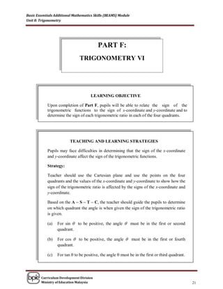 Basic Essentials Additional Mathematics Skills (BEAMS) Module
Unit 8: Trigonometry




                                          PART F:
                               TRIGONOMETRY VI




                                      LEARNING OBJECTIVE

            Upon completion of Part F, pupils will be able to relate the sign of the
            trigonometric functions to the sign of x-coordinate and y-coordinate and to
            determine the sign of each trigonometric ratio in each of the four quadrants.




                         TEACHING AND LEARNING STRATEGIES

            Pupils may face difficulties in determining that the sign of the x-coordinate
            and y-coordinate affect the sign of the trigonometric functions.

            Strategy:

            Teacher should use the Cartesian plane and use the points on the four
            quadrants and the values of the x-coordinate and y-coordinate to show how the
            sign of the trigonometric ratio is affected by the signs of the x-coordinate and
            y-coordinate.

            Based on the A – S – T – C, the teacher should guide the pupils to determine
            on which quadrant the angle is when given the sign of the trigonometric ratio
            is given.

            (a)   For sin  to be positive, the angle  must be in the first or second
                  quadrant.

            (b)   For cos  to be positive, the angle  must be in the first or fourth
                  quadrant.

            (c)   For tan  to be positive, the angle  must be in the first or third quadrant.




        Curriculum Development Division
        Ministry of Education Malaysia                                                            21
 