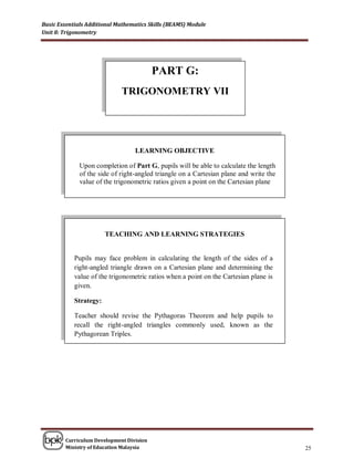 Basic Essentials Additional Mathematics Skills (BEAMS) Module
Unit 8: Trigonometry




                                          PART G:
                             TRIGONOMETRY VII




                                  LEARNING OBJECTIVE

              Upon completion of Part G, pupils will be able to calculate the length
              of the side of right-angled triangle on a Cartesian plane and write the
              value of the trigonometric ratios given a point on the Cartesian plane




                        TEACHING AND LEARNING STRATEGIES


            Pupils may face problem in calculating the length of the sides of a
            right-angled triangle drawn on a Cartesian plane and determining the
            value of the trigonometric ratios when a point on the Cartesian plane is
            given.

            Strategy:

            Teacher should revise the Pythagoras Theorem and help pupils to
            recall the right-angled triangles commonly used, known as the
            Pythagorean Triples.




        Curriculum Development Division
        Ministry of Education Malaysia                                                  25
 