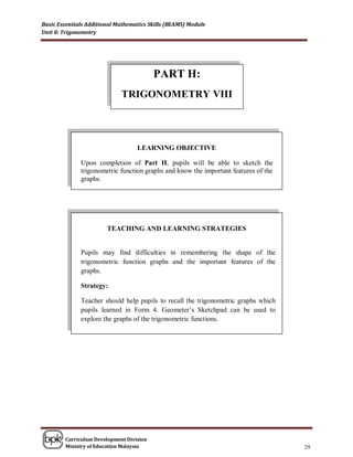 Basic Essentials Additional Mathematics Skills (BEAMS) Module
Unit 8: Trigonometry




                                          PART H:
                             TRIGONOMETRY VIII




                                   LEARNING OBJECTIVE

              Upon completion of Part H, pupils will be able to sketch the
              trigonometric function graphs and know the important features of the
              graphs.




                        TEACHING AND LEARNING STRATEGIES


              Pupils may find difficulties in remembering the shape of the
              trigonometric function graphs and the important features of the
              graphs.

              Strategy:

              Teacher should help pupils to recall the trigonometric graphs which
              pupils learned in Form 4. Geometer’s Sketchpad can be used to
              explore the graphs of the trigonometric functions.




        Curriculum Development Division
        Ministry of Education Malaysia                                               29
 