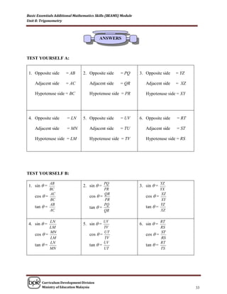 Basic Essentials Additional Mathematics Skills (BEAMS) Module
Unit 8: Trigonometry



                                          ANSWERS



TEST YOURSELF A:


 1. Opposite side     = AB      2. Opposite side      = PQ      3. Opposite side   = YZ

    Adjacent side     = AC          Adjacent side     = QR         Adjacent side   = XZ

    Hypotenuse side = BC            Hypotenuse side = PR           Hypotenuse side = XY




 4. Opposite side      = LN     5. Opposite side      = UV      6. Opposite side   = RT

    Adjacent side      = MN         Adjacent side     = TU         Adjacent side   = ST

    Hypotenuse side = LM            Hypotenuse side = TV           Hypotenuse side = RS




TEST YOURSELF B:

            AB                              PQ                             YZ
 1. sin  =                     2. sin  =                      3. sin  =
            BC                              PR                             YX
            AC                              QR                              XZ
    cos  =                         cos  =                        cos  =
            BC                              PR                              XY
            AB                              PQ                             YZ
    tan  =                         tan  =                        tan  =
            AC                              QR                             XZ

            LN                              UV                             RT
 4. sin  =                     5. sin  =                      6. sin  =
            LM                              TV                             RS
            MN                              UT                             ST
    cos  =                         cos  =                        cos  =
            LM                              TV                             RS
            LN                              UV                             RT
    tan  =                         tan  =                        tan  =
            MN                              UT                             TS




        Curriculum Development Division
        Ministry of Education Malaysia                                                    33
 