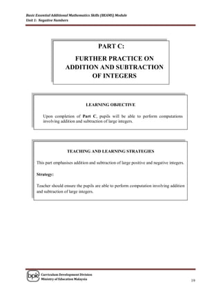 Basic Essential Additional Mathematics Skills (BEAMS) Module
Unit 1: Negative Numbers




                                          PART C:
                         FURTHER PRACTICE ON
                       ADDITION AND SUBTRACTION
                              OF INTEGERS



                                   LEARNING OBJECTIVE

          Upon completion of Part C, pupils will be able to perform computations
          involving addition and subtraction of large integers.




                        TEACHING AND LEARNING STRATEGIES

      This part emphasises addition and subtraction of large positive and negative integers.

      Strategy:

      Teacher should ensure the pupils are able to perform computation involving addition
      and subtraction of large integers.




        Curriculum Development Division
        Ministry of Education Malaysia
                                                                                               19
 