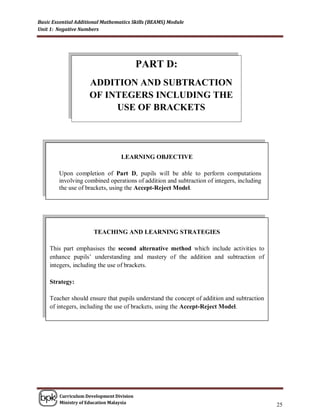 Basic Essential Additional Mathematics Skills (BEAMS) Module
Unit 1: Negative Numbers




                                          PART D:
                     ADDITION AND SUBTRACTION
                     OF INTEGERS INCLUDING THE
                          USE OF BRACKETS




                                  LEARNING OBJECTIVE

        Upon completion of Part D, pupils will be able to perform computations
        involving combined operations of addition and subtraction of integers, including
        the use of brackets, using the Accept-Reject Model.




                       TEACHING AND LEARNING STRATEGIES

    This part emphasises the second alternative method which include activities to
    enhance pupils‟ understanding and mastery of the addition and subtraction of
    integers, including the use of brackets.

    Strategy:

    Teacher should ensure that pupils understand the concept of addition and subtraction
    of integers, including the use of brackets, using the Accept-Reject Model.




        Curriculum Development Division
        Ministry of Education Malaysia
                                                                                           25
 