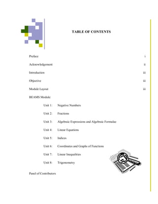 TABLE OF CONTENTS




Preface                                                                 i

Acknowledgement                                                        ii

Introduction                                                           iii

Objective                                                              iii

Module Layout                                                          iii

BEAMS Module:

            Unit 1:     Negative Numbers

            Unit 2:     Fractions

            Unit 3:     Algebraic Expressions and Algebraic Formulae

            Unit 4:     Linear Equations

            Unit 5:     Indices

            Unit 6:     Coordinates and Graphs of Functions

            Unit 7:     Linear Inequalities

            Unit 8:     Trigonometry


Panel of Contributors
 