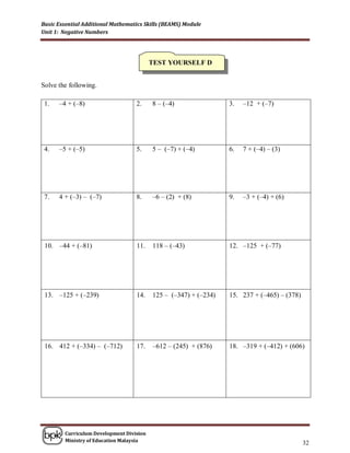Basic Essential Additional Mathematics Skills (BEAMS) Module
Unit 1: Negative Numbers




                                          TEST YOURSELF D


Solve the following.

 1.   –4 + (–8)                    2.     8 – (–4)                3.   –12 + (–7)




 4.   –5 + (–5)                    5.     5 – (–7) + (–4)         6.   7 + (–4) – (3)




 7.   4 + (–3) – (–7)              8.     –6 – (2) + (8)          9.   –3 + (–4) + (6)




 10. –44 + (–81)                   11.    118 – (–43)             12. –125 + (–77)




 13. –125 + (–239)                 14.    125 – (–347) + (–234)   15. 237 + (–465) – (378)




 16. 412 + (–334) – (–712)         17.    –612 – (245) + (876)    18. –319 + (–412) + (606)




        Curriculum Development Division
        Ministry of Education Malaysia
                                                                                             32
 