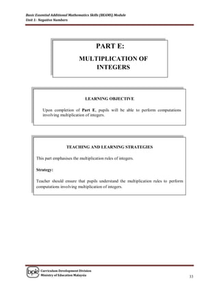 Basic Essential Additional Mathematics Skills (BEAMS) Module
Unit 1: Negative Numbers




                                          PART E:
                               MULTIPLICATION OF
                                   INTEGERS



                                   LEARNING OBJECTIVE

          Upon completion of Part E, pupils will be able to perform computations
          involving multiplication of integers.




                        TEACHING AND LEARNING STRATEGIES

      This part emphasises the multiplication rules of integers.

      Strategy:

      Teacher should ensure that pupils understand the multiplication rules to perform
      computations involving multiplication of integers.




        Curriculum Development Division
        Ministry of Education Malaysia
                                                                                         33
 