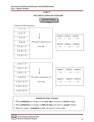 Basic Essential Additional Mathematics Skills (BEAMS) Module
Unit 1: Negative Numbers

                                               PART E:
                               MULTIPLICATION OF INTEGERS

                                             LESSON NOTES


   Consider the following pattern:
          3×3=9

          3 2  6
                                                                   positive × positive = positive
          3 1  3                                                   (+)     ×     (+) = (+)

          3 0  0          The result is reduced by 3 in
                                                                   positive × negative = negative
        3  (1)  3                  every step.                   (+)     ×    (–) = (–)

        3  (2)  6

        3  (3)  9



        (3)  3  9

        (3)  2  6
                                                                   negative × positive = negative
        (3)  1  3                                                   (–)   ×    (+)   =   (–)

         (3)  0  0       The result is increased by 3 in
                                                                   negative × negative = positive
       (3)  (1)  3                 every step.                      (–)   ×   (–)    =    (+)

       (3)  (2)  6

       (3)  (3)  9


                                     Multiplication Rules of Integers
   1. When multiplying two integers of the same signs, the answer is positive integer.
   2. When multiplying two integers of different signs, the answer is negative integer.
   3. When any integer is multiplied by zero, the answer is always zero.



        Curriculum Development Division
        Ministry of Education Malaysia
                                                                                                    34
 