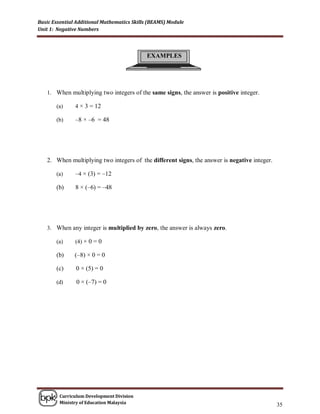 Basic Essential Additional Mathematics Skills (BEAMS) Module
Unit 1: Negative Numbers




                                            EXAMPLES




   1. When multiplying two integers of the same signs, the answer is positive integer.

       (a)     4 × 3 = 12

       (b)     –8 × –6 = 48




   2. When multiplying two integers of the different signs, the answer is negative integer.

       (a)     –4 × (3) = –12

       (b)     8 × (–6) = –48




   3. When any integer is multiplied by zero, the answer is always zero.

       (a)     (4) × 0 = 0

       (b)     (–8) × 0 = 0

       (c)     0 × (5) = 0

       (d)     0 × (–7) = 0




        Curriculum Development Division
        Ministry of Education Malaysia
                                                                                              35
 