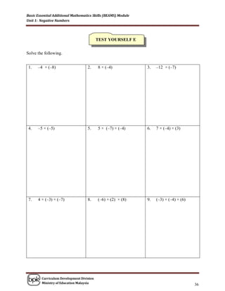 Basic Essential Additional Mathematics Skills (BEAMS) Module
Unit 1: Negative Numbers




                                          TEST YOURSELF E


Solve the following.


 1.   –4 × (–8)                    2.     8 × (–4)             3.   –12 × (–7)




 4.   –5 × (–5)                    5.     5 × (–7) × (–4)      6.   7 × (–4) × (3)




 7.   4 × (–3) × (–7)              8.     (–6) × (2) × (8)     9.   (–3) × (–4) × (6)




        Curriculum Development Division
        Ministry of Education Malaysia
                                                                                        36
 