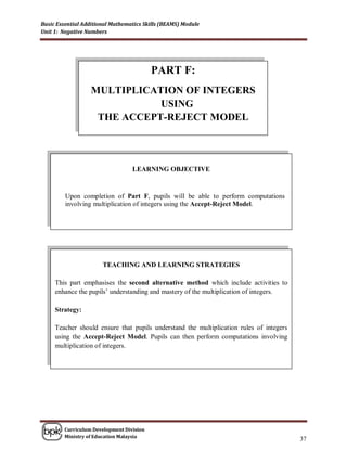 Basic Essential Additional Mathematics Skills (BEAMS) Module
Unit 1: Negative Numbers




                                          PART F:
                  MULTIPLICATION OF INTEGERS
                             USING
                   THE ACCEPT-REJECT MODEL




                                  LEARNING OBJECTIVE


         Upon completion of Part F, pupils will be able to perform computations
         involving multiplication of integers using the Accept-Reject Model.




                       TEACHING AND LEARNING STRATEGIES

     This part emphasises the second alternative method which include activities to
     enhance the pupils‟ understanding and mastery of the multiplication of integers.

     Strategy:

     Teacher should ensure that pupils understand the multiplication rules of integers
     using the Accept-Reject Model. Pupils can then perform computations involving
     multiplication of integers.




        Curriculum Development Division
        Ministry of Education Malaysia
                                                                                         37
 