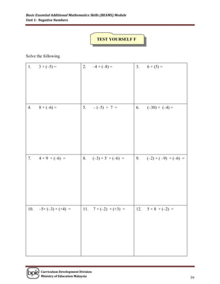Basic Essential Additional Mathematics Skills (BEAMS) Module
Unit 1: Negative Numbers




                                            TEST YOURSELF F


Solve the following.

 1.    3 × (–5) =                 2.      –4 × (–8) =          3.    6 × (5) =




 4.    8 × (–6) =                 5.      – (–5) × 7 =         6.    (–30) × (–4) =




 7.    4 × 9 × (–6) =             8.      (–3) × 5 × (–6) =    9.    (–2) × ( –9) × (–6) =




 10.   –5× (–3) × (+4) =          11.     7 × (–2) × (+3) =    12.   5 × 8 × (–2) =




        Curriculum Development Division
        Ministry of Education Malaysia
                                                                                             39
 