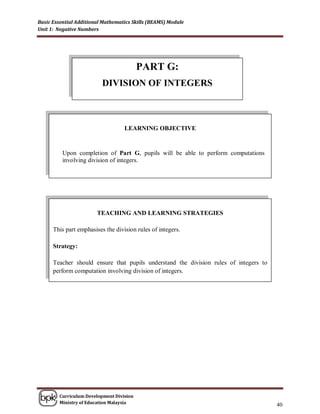 Basic Essential Additional Mathematics Skills (BEAMS) Module
Unit 1: Negative Numbers




                                          PART G:
                          DIVISION OF INTEGERS



                                   LEARNING OBJECTIVE


          Upon completion of Part G, pupils will be able to perform computations
          involving division of integers.




                        TEACHING AND LEARNING STRATEGIES

      This part emphasises the division rules of integers.

      Strategy:

      Teacher should ensure that pupils understand the division rules of integers to
      perform computation involving division of integers.




        Curriculum Development Division
        Ministry of Education Malaysia
                                                                                       40
 