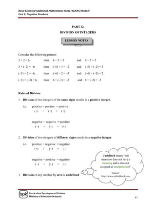 Basic Essential Additional Mathematics Skills (BEAMS) Module
Unit 1: Negative Numbers



                                                   PART G:
                                          DIVISION OF INTEGERS

                                            LESSON NOTES



Consider the following pattern:
3 × 2 = 6,            then         6÷2=3             and     6÷3=2

3 × (–2) = –6,        then         (–6) ÷ 3 = –2     and     (–6) ÷ (–2) = 3

(–3) × 2 = –6,        then         (–6) ÷ 2 = –3     and     (–6) ÷ (–3) = 2

(–3) × (–2) = 6,      then         6 ÷ (–3) = –2      and 6 ÷ (–2) = –3



Rules of Division

1. Division of two integers of the same signs results in a positive integer.

   i.e.      positive ÷ positive = positive
              (+)    ÷    (+)        =    (+)


             negative ÷ negative = positive
               (–)    ÷    (–)        = (+)


2. Division of two integers of different signs results in a negative integer.

   i.e.      positive ÷ negative = negative
              (+)    ÷       (–)      =    (–)

                                                                           Undefined means “this
             negative ÷ positive = negative                               operation does not have a
               (–)    ÷      (+)      =    (–)                             meaning and is thus not
                                                                         assigned an interpretation!”

                                                                                   Source:
3. Division of any number by zero is undefined.                           http://www.sn0wb0ard.com




          Curriculum Development Division
          Ministry of Education Malaysia
                                                                                                        41
 
