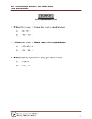 Basic Essential Additional Mathematics Skills (BEAMS) Module
Unit 1: Negative Numbers




                                           EXAMPLES




1. Division of two integers of the same signs results in a positive integer.

       (a)     (12) ÷ (3) = 4

       (b)     (–8) ÷ (–2) = 4



2. Division of two integers of different signs results in a negative integer.

       (a)     (–12) ÷ (3) = –4

       (b)     (+8) ÷ (–2) = –4



3. Division of zero by any number will always give zero as an answer.

       (a)     0 ÷ (5) = 0

       (b)     0 ÷ (–7) = 0




        Curriculum Development Division
        Ministry of Education Malaysia
                                                                                42
 