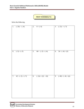 Basic Essential Additional Mathematics Skills (BEAMS) Module
Unit 1: Negative Numbers




                                           TEST YOURSELF G


  Solve the following.

    1.   (–24) ÷ (–8)               2.     8 ÷ (–4)            3.   (–21) ÷ (–7)




    4.   (–5) ÷ (–5)                5.     60 ÷ (–5) ÷ (–4)    6.   36 ÷ (–4) ÷ (3)




    7.   42 ÷ (–3) ÷ (–7)           8.     (–16) ÷ (2) ÷ (8)   9.   (–48) ÷ (–4) ÷ (6)




         Curriculum Development Division
         Ministry of Education Malaysia
                                                                                         43
 
