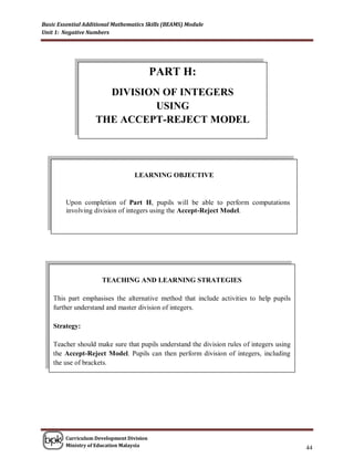 Basic Essential Additional Mathematics Skills (BEAMS) Module
Unit 1: Negative Numbers




                                          PART H:
                      DIVISION OF INTEGERS
                             USING
                    THE ACCEPT-REJECT MODEL




                                  LEARNING OBJECTIVE


         Upon completion of Part H, pupils will be able to perform computations
         involving division of integers using the Accept-Reject Model.




                      TEACHING AND LEARNING STRATEGIES

    This part emphasises the alternative method that include activities to help pupils
    further understand and master division of integers.

    Strategy:

    Teacher should make sure that pupils understand the division rules of integers using
    the Accept-Reject Model. Pupils can then perform division of integers, including
    the use of brackets.




        Curriculum Development Division
        Ministry of Education Malaysia
                                                                                           44
 
