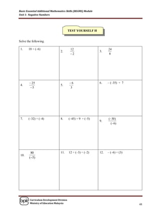 Basic Essential Additional Mathematics Skills (BEAMS) Module
Unit 1: Negative Numbers




                                          TEST YOURSELF H


Solve the following.

 1.    18 ÷ (–6)                           12                        24
                                  2.                           3.
                                           2                        8




         25                              6                   6.    – (–35) ÷ 7
 4.                               5.
        5                                 3




 7.    (–32) ÷ (–4)               8.      (–45) ÷ 9 ÷ (–5)           (30 )
                                                               9.
                                                                      (6)




         80                       11.     12 ÷ (–3) ÷ (–2)     12.   – (–6) ÷ (3)
 10.
        (5)




        Curriculum Development Division
        Ministry of Education Malaysia
                                                                                    48
 