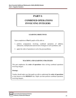 Basic Essential Additional Mathematics Skills (BEAMS) Module
Unit 1: Negative Numbers




                                          PART I:
                           COMBINED OPERATIONS
                           INVOLVING INTEGERS



                                  LEARNING OBJECTIVES


         Upon completion of Part I, pupils will be able to:

         1. perform computations involving combined operations of addition,
            subtraction, multiplication and division of integers to solve problems; and

         2. apply the order of operations to solve the given problems.




                       TEACHING AND LEARNING STRATEGIES

     This part emphasises the order of operations when solving combined operations
     involving integers.

     Strategy:

     Teacher should make sure that pupils are able to understand the order of operations
     or also known as the BODMAS rule. Pupils can then perform combined operations
     involving integers.




        Curriculum Development Division
        Ministry of Education Malaysia
                                                                                           49
 