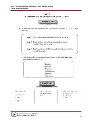 Basic Essential Additional Mathematics Skills (BEAMS) Module
Unit 1: Negative Numbers


                                      PART I:
                       COMBINED OPERATIONS INVOLVING INTEGERS

                                             LESSON NOTES


                  A standard order of operations for calculations involving +, –, ×, ÷ and
                   brackets:


                         Step 1: First, perform all calculations inside the brackets.

                         Step 2: Next, perform all multiplications and divisions,
                                 working from left to right.

                         Step 3: Lastly, perform all additions and subtractions, working
                                 from left to right.


                    The above order of operations is also known as the BODMAS Rule
                     and can be summarized as:

                                                  Brackets
                                                  power of
                                                  Division
                                                  Multiplication
                                                  Addition
                                                  Subtraction



                                               EXAMPLES



 1.   10 – (–4) × 3                  2.     (–4) × (–8 – 3 )          3.     (–6) + (–3 + 8 ) ÷5
                                            = (–4) × (–11 )                  = (–6 )+ (5) ÷5
      =10 – (–12)
                                            = 44                             = (–6 )+ 1
      = 10 + 12                                                              = –5
      = 22




        Curriculum Development Division
        Ministry of Education Malaysia
                                                                                                   50
 