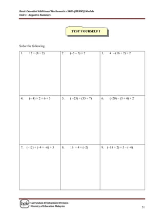Basic Essential Additional Mathematics Skills (BEAMS) Module
Unit 1: Negative Numbers




                                            TEST YOURSELF I



Solve the following.

 1.    12 + (8 ÷ 2)               2.       (–3 – 5) × 2        3.    4 – (16 ÷ 2) × 2




 4.    (– 4) × 2 + 6 × 3          5.       ( –25) ÷ (35 ÷ 7)   6.     (–20) – (3 + 4) × 2




 7.   (–12) + (–4 × –6) ÷ 3       8.       16 ÷ 4 + (–2)       9.   (–18 ÷ 2) + 5 – (–4)




         Curriculum Development Division
         Ministry of Education Malaysia
                                                                                            51
 