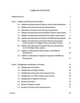 TABLE OF CONTENTS


  Module Overview                                                                 1


  Part A: Addition and Subtraction of Fractions                                   2
          1.0 Addition and Subtraction of Fractions with the Same Denominator     5
          1.1 Addition of Fractions with the Same Denominators                    5
          1.2 Subtraction of Fractions with The Same Denominators                 6
          1.3 Addition and Subtraction Involving Whole Numbers and Fractions      7
          1.4 Addition or Subtraction Involving Mixed Numbers and Fractions       9
          2.0 Addition and Subtraction of Fractions with Different Denominator   10
          2.1 Addition and Subtraction of Fractions When the Denominator
                of One Fraction is A Multiple of That of the Other Fraction      11
          2.2 Addition and Subtraction of Fractions When the Denominators
                Are Not Multiple of One Another                                  13
          2.3 Addition or Subtraction of Mixed Numbers with Different
                Denominators                                                     16
          2.4 Addition or Subtraction of Algebraic Expression with Different
                  Denominators                                                   17


  Part B: Multiplication and Division of Fractions                               22
          1.0 Multiplication of Fractions                                        24
          1.1 Multiplication of Simple Fractions                                 28
          1.2 Multiplication of Fractions with Common Factors                    29
          1.3 Multiplication of a Whole Number and a Fraction                    29
          1.4 Multiplication of Algebraic Fractions                              31
          2.0 Division of Fractions                                              33
          2.1 Division of Simple Fractions                                       36
          2.2 Division of Fractions with Common Factors                          37


Answers                                                                          42
 