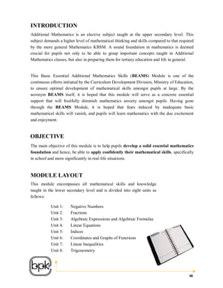 INTRODUCTION
Additional Mathematics is an elective subject taught at the upper secondary level. This
subject demands a higher level of mathematical thinking and skills compared to that required
by the more general Mathematics KBSM. A sound foundation in mathematics is deemed
crucial for pupils not only to be able to grasp important concepts taught in Additional
Mathematics classes, but also in preparing them for tertiary education and life in general.


This Basic Essential Additional Mathematics Skills (BEAMS) Module is one of the
continuous efforts initiated by the Curriculum Development Division, Ministry of Education,
to ensure optimal development of mathematical skills amongst pupils at large. By the
acronym BEAMS itself, it is hoped that this module will serve as a concrete essential
support that will fruitfully diminish mathematics anxiety amongst pupils. Having gone
through the BEAMS Module, it is hoped that fears induced by inadequate basic
mathematical skills will vanish, and pupils will learn mathematics with the due excitement
and enjoyment.


OBJECTIVE
The main objective of this module is to help pupils develop a solid essential mathematics
foundation and hence, be able to apply confidently their mathematical skills, specifically
in school and more significantly in real-life situations.


MODULE LAYOUT
This module encompasses all mathematical skills and knowledge
taught in the lower secondary level and is divided into eight units as
follows:

           Unit 1:    Negative Numbers
           Unit 2:    Fractions
           Unit 3:    Algebraic Expressions and Algebraic Formulae
           Unit 4:    Linear Equations
           Unit 5:    Indices
           Unit 6:    Coordinates and Graphs of Functions
           Unit 7:    Linear Inequalities
           Unit 8:    Trigonometry




                                                                                         iii
 