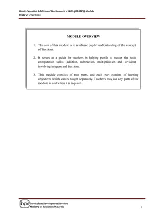 Basic Essential Additional Mathematics Skills (BEAMS) Module
UNIT 2: Fractions




                                      MODULE OVERVIEW

           1. The aim of this module is to reinforce pupils’ understanding of the concept
              of fractions.

           2. It serves as a guide for teachers in helping pupils to master the basic
              computation skills (addition, subtraction, multiplication and division)
              involving integers and fractions.

           3. This module consists of two parts, and each part consists of learning

                                             PART 1
              objectives which can be taught separately. Teachers may use any parts of the
              module as and when it is required.




        Curriculum Development Division
        Ministry of Education Malaysia                                                       1
 