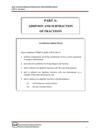 Basic Essential Additional Mathematics Skills (BEAMS) Module
UNIT 2: Fractions




                                          PART A:
                     ADDITION AND SUBTRACTION
                                    OF FRACTIONS


                                    LEARNING OBJECTIVES



           Upon completion of Part A, pupils will be able to:

           1. perform computations involving combination of two or more operations
              on integers and fractions;

           2. pose and solve problems involving integers and fractions;

           3. add or subtract two algebraic fractions with the same denominators;

           4. add or subtract two algebraic fractions with one denominator as a
              multiple of the other denominator; and

           5. add or subtract two algebraic fractions with denominators:

                   (i)     not having any common factor;
                   (ii)    having a common factor.




        Curriculum Development Division
        Ministry of Education Malaysia                                               2
 