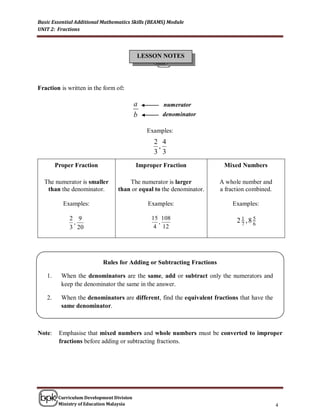 Basic Essential Additional Mathematics Skills (BEAMS) Module
UNIT 2: Fractions




                                           LESSON NOTES




Fraction is written in the form of:

                                           a        numerator
                                           b        denominator

                                               Examples:
                                                 2 4
                                                  ,
                                                 3 3
        Proper Fraction                    Improper Fraction            Mixed Numbers

  The numerator is smaller            The numerator is larger          A whole number and
   than the denominator.          than or equal to the denominator.    a fraction combined.

           Examples:                           Examples:                   Examples:

             2 9                                15 108                       2 1 ,85
              ,                                   ,                            7   6
             3 20                                4 12




                           Rules for Adding or Subtracting Fractions

   1.     When the denominators are the same, add or subtract only the numerators and
          keep the denominator the same in the answer.

   2.     When the denominators are different, find the equivalent fractions that have the
          same denominator.



Note:    Emphasise that mixed numbers and whole numbers must be converted to improper
         fractions before adding or subtracting fractions.




         Curriculum Development Division
         Ministry of Education Malaysia                                                       4
 