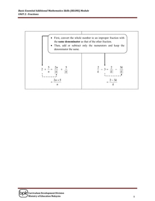 Basic Essential Additional Mathematics Skills (BEAMS) Module
UNIT 2: Fractions




                            First, convert the whole number to an improper fraction with
                             the same denominator as that of the other fraction.
                            Then, add or subtract only the numerators and keep the
                             denominator the same.




                         5   2n   5                               2      2             3k
                   2                                              3          
                         n    n   n                               k      k              k

                               2n  5                                         2  3k
                                                                         
                                 n                                              k




        Curriculum Development Division
        Ministry of Education Malaysia                                                      8
 