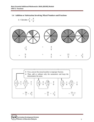 Basic Essential Additional Mathematics Skills (BEAMS) Module
UNIT 2: Fractions



1.4 Addition or Subtraction Involving Mixed Numbers and Fractions
                              1 4
          i) Calculate 1        .
                              8 8




                        1                       +          4
                    1
                        8                                  8


                   9                           +          4                  13                    5
                                                                                                1
                    8                                      8                    8                    8




                     First, convert the mixed number to improper fraction.
                     Then, add or subtract only the numerators and keep the
                            denominator the same.
                    
         1   5   15   5                      2   4   29   4                3   x   11   x
     2                                3                          1            
         7   7    7   7                      9   9   9    9                8   8   8    8



                    20     6                            25     7                    11  x
                =      = 2                          =      = 2                  =
                    7      7                            9      9                      8




         Curriculum Development Division
         Ministry of Education Malaysia                                                          9
 