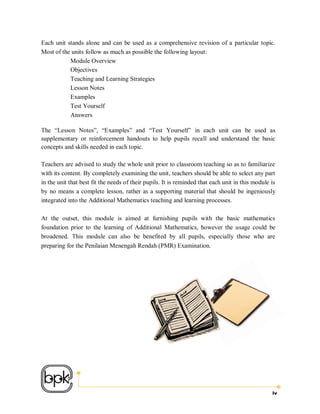 Each unit stands alone and can be used as a comprehensive revision of a particular topic.
Most of the units follow as much as possible the following layout:
           Module Overview
           Objectives
           Teaching and Learning Strategies
           Lesson Notes
           Examples
           Test Yourself
           Answers

The “Lesson Notes”, “Examples” and “Test Yourself” in each unit can be used as
supplementary or reinforcement handouts to help pupils recall and understand the basic
concepts and skills needed in each topic.

Teachers are advised to study the whole unit prior to classroom teaching so as to familiarize
with its content. By completely examining the unit, teachers should be able to select any part
in the unit that best fit the needs of their pupils. It is reminded that each unit in this module is
by no means a complete lesson, rather as a supporting material that should be ingeniously
integrated into the Additional Mathematics teaching and learning processes.

At the outset, this module is aimed at furnishing pupils with the basic mathematics
foundation prior to the learning of Additional Mathematics, however the usage could be
broadened. This module can also be benefited by all pupils, especially those who are
preparing for the Penilaian Menengah Rendah (PMR) Examination.




                                                                                                  iv
 