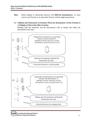 Basic Essential Additional Mathematics Skills (BEAMS) Module
UNIT 2: Fractions



        Hint:       Before adding or subtracting fractions with different denominators, we must
                    convert each fraction to an equivalent fraction with the same denominator.


        2.1 Addition and Subtraction of Fractions When the Denominator of One Fraction is
            A Multiple of That of the Other Fraction
            Multiply both the numerator and the denominator with an integer that makes the
            denominators the same.



                                      Change the first fraction to an equivalent
              1   5                        fraction with denominator 6.
  (i)                                 (Multiply both the numerator and the
              3   6
                                       denominator of the first fraction by 2):

              2   5                                      2
               
              6   6                                    1
                                                         
                                                            2
                                                       3    6
              7                                          2
         
              6
              1                       Add only the numerators and keep the
         =1
              6                             denominator the same.

                                     Convert the fraction to a mixed number.




                                       Change the second fraction to an equivalent
              7   3                         fraction with denominator 12.
  (ii)                                  (Multiply both the numerator and the
             12   4                     denominator of the second fraction by 3):

              7    9                                        3
                                                        3    9
             12   12                                        
                                                          4   12
               2                                            3
         
              12
                                        Subtract only the numerators and keep the
             1
                                                denominator the same.
             6

                                          Write the fraction in its simplest form.




             Curriculum Development Division
             Ministry of Education Malaysia                                                 11
 