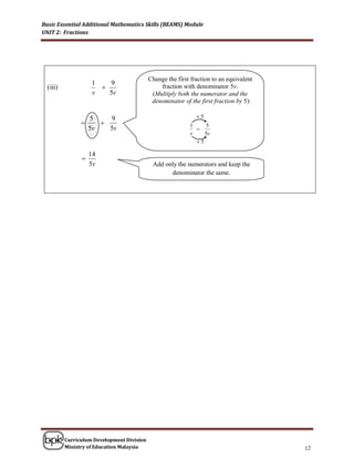 Basic Essential Additional Mathematics Skills (BEAMS) Module
UNIT 2: Fractions




                                            Change the first fraction to an equivalent
                    1   9
  (iii)                                        fraction with denominator 5v.
                    v   5v                   (Multiply both the numerator and the
                                             denominator of the first fraction by 5):

                    5    9                                     5
                                                          1    5
                    5v   5v                                   
                                                            v    5v
                                                              5

                    14
                
                    5v                       Add only the numerators and keep the
                                                   denominator the same.




          Curriculum Development Division
          Ministry of Education Malaysia                                                 12
 
