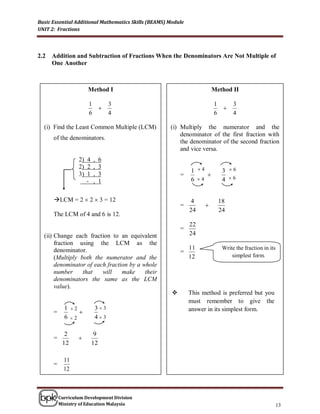 Basic Essential Additional Mathematics Skills (BEAMS) Module
UNIT 2: Fractions




2.2   Addition and Subtraction of Fractions When the Denominators Are Not Multiple of
      One Another



                          Method I                                       Method II

                          1         3                                    1         3
                                                                             
                          6         4                                    6         4

  (i) Find the Least Common Multiple (LCM)            (i) Multiply the numerator and the
                                                          denominator of the first fraction with
      of the denominators.
                                                          the denominator of the second fraction
                                                          and vice versa.
                      2) 4 , 6
                      2) 2 , 3
                                                               1 4           3 6
                      3) 1 , 3                             =        
                         - , 1                                 6 4           4 6


      LCM = 2  2  3 = 12                                    4             18
                                                           =         
                                                               24            24
      The LCM of 4 and 6 is 12.
                                                               22
                                                           =
  (ii) Change each fraction to an equivalent                   24
       fraction using the LCM as the
       denominator.                                            11             Write the fraction in its
                                                           =
       (Multiply both the numerator and the                    12                 simplest form.
       denominator of each fraction by a whole
       number     that   will    make     their
       denominators the same as the LCM
       value).
                                                              This method is preferred but you
                                                               must remember to give the
            1    2           33                              answer in its simplest form.
      =               
            6    2           43

            2               9
      =               
           12              12

            11
      =
            12



          Curriculum Development Division
          Ministry of Education Malaysia                                                                  13
 