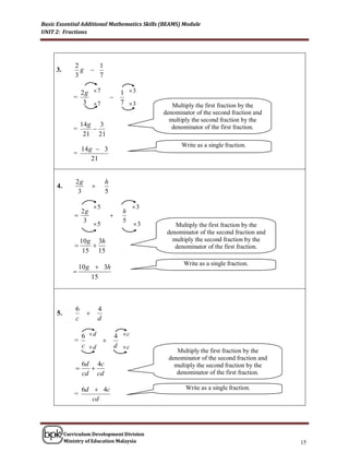 Basic Essential Additional Mathematics Skills (BEAMS) Module
UNIT 2: Fractions




              2             1
     3.         g       
              3             7

                  2g  7                 1 3
             =                      
                   3 7                  7 3          Multiply the first fraction by the
                                                    denominator of the second fraction and
                                                      multiply the second fraction by the
                  14 g 3
             =                                        denominator of the first fraction.
                   21 21
                                                          Write as a single fraction.
                  14 g  3
             =
                      21


              2g                h
     4.                 
               3                5

                        5                     3
                2g                        h
                                   
                 3                        5
                        5                     3       Multiply the first fraction by the
                                                     denominator of the second fraction and
                  10 g 3h                              multiply the second fraction by the
                                                      denominator of the first fraction.
                   15 15
                                                           Write as a single fraction.
                 10 g  3h
             
                     15



              6             4
     5.             
              c             d

                  6 d                  4 c
              =        
                  c d                  d c
                                                         Multiply the first fraction by the
                                                      denominator of the second fraction and
                  6d 4c                                 multiply the second fraction by the
                   
                  cd cd                                  denominator of the first fraction.

                  6d  4c                                   Write as a single fraction.
              =
                     cd




          Curriculum Development Division
          Ministry of Education Malaysia                                                       15
 