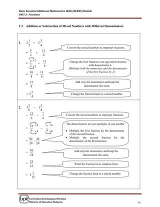 Basic Essential Additional Mathematics Skills (BEAMS) Module
UNIT 2: Fractions



2.3   Addition or Subtraction of Mixed Numbers with Different Denominators



          1                    3
1.    2                   2                             Convert the mixed numbers to improper fractions.
          2                    4
                                                Convert the mixed numbers to improper fractions.
              5                    11
      =                
              2                     4

              5 2                 11             Change the first fraction to an equivalent fraction
      =            
              2 2                  4                              with denominator 4.
                                                 (Multiply both the numerator and the denominator
          10                   11                               of the first fraction by 2)
      =                
           4                    4
              21                                      Add only the numerators and keep the
      =
              4                                             denominator the same.

              1
      5                                           Change the fraction back to a mixed number.
              4

          5                    3
2.    3                   1                      Convert the mixed numbers to improper fractions.
          6                    4
              23                   7
      =                                       Convert the mixed numbers to improper fractions.
              6                    4
                                               The denominators are not multiples of one another:
        23  4                          7 6
      =        
        6 4                            4 6    Multiply the first fraction by the denominator
                                                 of the second fraction.
          92 42                                 Multiply the second fraction by the
      =                                         denominator of the first fraction.
          24 24

              50                                     Add only the numerators and keep the
      =
              24                                           denominator the same.

          25
      =                                               Write the fraction in its simplest form.
          12

               1                                  Change the fraction back to a mixed number.
      = 2
              12




          Curriculum Development Division
          Ministry of Education Malaysia                                                                    16
 