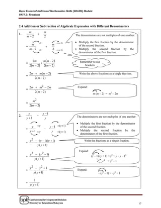 Basic Essential Additional Mathematics Skills (BEAMS) Module
UNIT 2: Fractions



2.4 Addition or Subtraction of Algebraic Expression with Different Denominators
       m                 m
1.                                              The denominators are not multiples of of one another
                                                  The denominators are not multiples one another:
      m2                2                         Multiply the first fraction with the second denominator
                                                   Multiply the second fraction with the first denominator
                    2                 ( m2)    Multiply the first fraction by the denominator
        m                         m
     =                                            of the second fraction.
       m2          2            2    ( m2)    Multiply the second fraction by the
                                                   denominator of the first fraction.


           2m      mm  2
     =                                              Remember to use
         2m  2 2m  2                              brackets

         2m  m(m  2)                              Write the above fractions as a single fraction.
     =
            2(m  2)

         2m  m 2  2 m                            Expand:
     =
            2(m  2)
                                                                 m (m – 2) = m2 – 2m

           m2
     =
         2(m  2)

        y                y 1
2.                                               The denominators are not multiples of one another:
      y 1                 y                       The denominators are not multiples of one another
                                                  Multiply the first first fractionthe second denominator
                                                    Multiply the fraction with by the denominator
           y y                 y  1 ( y 1)     Multiply the second fraction with the first denominator
                                                    of the second fraction.
     =                   
         y 1  y                 y  ( y 1)      Multiply the second fraction by the
                                                    denominator of the first fraction.

         y 2  ( y  1)( y  1)                          Write the fractions as a single fraction.
     =
              y ( y  1)
                                                    Expand:
       y 2  ( y 2  1)                                        (y – 1) (y + 1) = y2 + y – y – 12
     =
           y ( y  1)
                                                                               = y2 – 1

         y2  y2  1
     =                                            Expand:
           y ( y  1)                                                 – (y2 – 1) = –y2 + 1

              1
     =
         y ( y  1)



         Curriculum Development Division
         Ministry of Education Malaysia                                                                      17
 